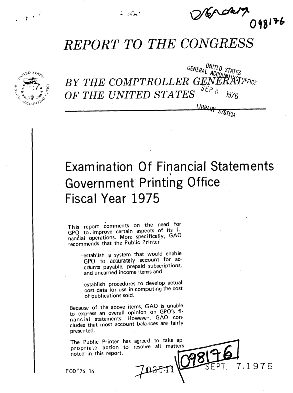 handle is hein.gao/gaobaabgs0001 and id is 1 raw text is: 

T


7
.~ 4.
I, &~&~ ~j


REPORT TO THE CONGRESS


                                   GEN £vRAL V Cn ,,.:


BY THE COMPTROLLER GENGI9,Flct

OF THE UNITED STATES  8 7976











Examination Of Financial Statements

Government Printing Office

Fiscal Year 1975


This report comments on the need for
GPO  to improve certain aspects of its fi-
nan6ial operations. More specifically, GAO
recommends that the Public Printer

    --establish p system that would enable
    GPO to accurately account for ac-
    cclunts payable, prepaid subscriptions,
    and unearned income items and

    --establish procedures to develop actual
    cost data for use in computing the cost
    of publications sold.

 Because of the above items, GAO is unable
 to express an overall opinion on GPO's fi-
 nancial statements. However, GAO con-
 cludes that most account balances are fairly
 presented.


The Public Printer has
propriate action to
noted in this report.


agreed to take ap-
resolve all matters



    7z~11Cc


PT. 7,1976


FOD±76-16


