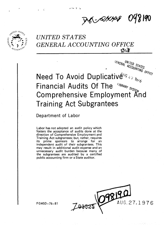 handle is hein.gao/gaobaabha0001 and id is 1 raw text is: 




oq? jqo


UNITED STATES

GENERAL ACCOUNTING OFFICE








Need To Avoid Duplicativ6G                 0.1

Financial Audits Of The              ,9y

Comprehensive Employment And

Training Act Subgrantees


Department of Labor


Labor has not adopted an audit policy which
fosters the acceptance of audits done at the
direction of Comprehensive Employment and
Training Act subgrantees; but, rather, requires
its prime sponsors  to  arrange  for an
independent audit of their subgrantees. This
may result in additional audit expense and an
unnecessary audit burden because many of
the subgrantees are audited by a certified
public accounting firm or a State auditor.


FAUG. 27,1976


FGMSD-76-81


