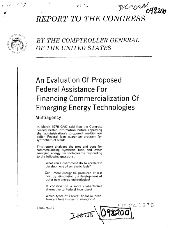 handle is hein.gao/gaobaabhf0001 and id is 1 raw text is: -   -     /


4* a,


018~20o


REPORT TO THE CONGRESS


BY THE COMPTROLLER GENERAL

OF THE UNITED STATES


An Evaluation Of Proposed

Federal Assistance For

Financing Commercialization Of

Emerging Energy Technologies

Multiagency

In March 1976 GAO said that the Congress
needed better information before approving
the administration's proposed multibillion
dollar Federal loan guarantee program for
synthetic fuel plants.

This report analyzes the pros and cons for
commercializing synthetic fuels and other
emerging energy technologies by responding
to the following questions:

    --What can Government do to accelerate
    development of synthetic fuels?

    --Can more energy be produced at less
    cost by stimulating the development of
    other new energy technologies?

    --Is conservation a more cost-effective
    alternative to Federal incentives?

    --Which types of Federal financial incen-
    tives are best in specific situations?


0 ,   ? 4.976


EMD-76-10


, 7  n\


