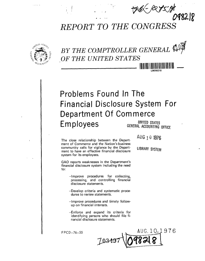 handle is hein.gao/gaobaabht0001 and id is 1 raw text is: 





REPORT TO


         WAA




THE CONGRESS


BY THE COMPTROLLER GENERAL

OF THE UNITED STATES


LM098218


Problems Found In The

Financial Disclosure System For

Department Of Commerce

                                    UNITED STATES
       Em ployees              GENERAL ACCOUNTING OFFICE


The close relationship between the Depart-  A   10 1976
ment of Commerce and the Nation's business
community calls for vigilance by the Depart-  LIBRARY SYSTEM
ment to have an effective financial disclosure
system for its employees.


GAO reports weaknesses in the Department's
financial disclosure system including the need
to:

    --Improve  procedures   for collecting,
    processing, and controlling financial
    disclosure statements.

    --Develop criteria and systematic proce-
    dures to review statements.

    --Improve procedures and timely follow-
    up on financial interests.

    --Enforce and expand its criteria for
    identifying persons who should file fi-
    nancial disclosure statements.


AUG. 10,1976


- 7-


FPCD-76-55


