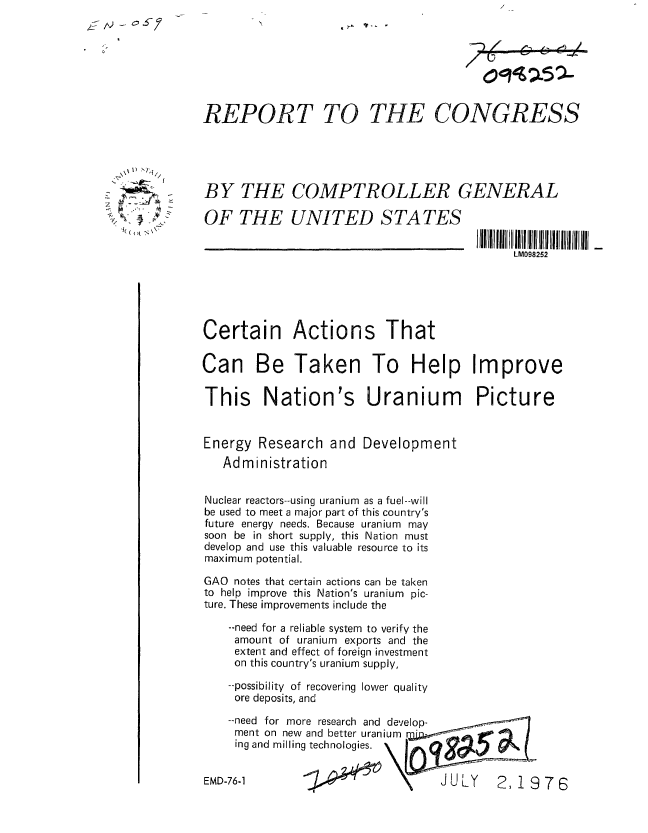 handle is hein.gao/gaobaabil0001 and id is 1 raw text is: 







REPORT TO THE CONGRESS


BY THE COMPTROLLER GENERAL

OF THE UNITED STATES


LM098252


Certain Actions That

Can Be Taken To Help Improve

This Nation's Uranium Picture


Energy Research and Development
   Administration


Nuclear reactors--using uranium as a fuel--will
be used to meet a major part of this country's
future energy needs. Because uranium may
soon be in short supply, this Nation must
develop and use this valuable resource to its
maximum potential.

GAO notes that certain actions can be taken
to help improve this Nation's uranium pic-
ture. These improvements include the

    --need for a reliable system to verify the
    amount of uranium exports and the
    extent and effect of foreign investment
    on this country's uranium supply,

    --possibility of recovering lower quality
    ore deposits, and


--need for more research and develop-
ment on new and better uranium
ing and milling technologies.


76-1                           JULY    2,19


EMD-


76


4 \ 1 T.


