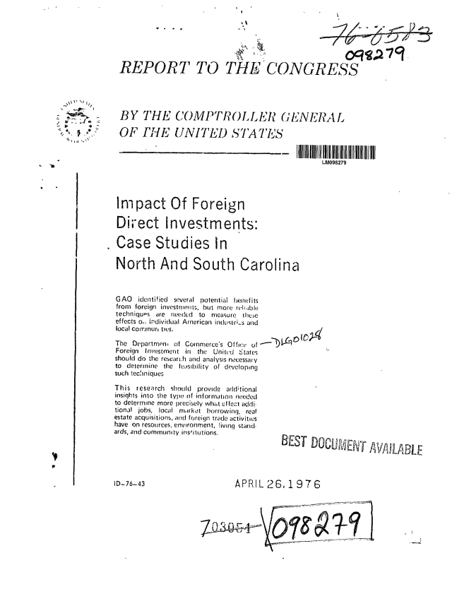 handle is hein.gao/gaobaabje0001 and id is 1 raw text is: 







REPORT TO THE CONGRESS


BY THE COMPTROLLEh (JENEIAL

OF TiE UNITED STATES


LM098279


Impact Of Foreign

Direct Investments:

Case Studies In

North And South Carolina


GAO identified several potential benefits
from foreign investmnts, but more ret.ible
techniqu, s are needed to    measure these
effects o, individual American induslr;s and
local Comnur, ties.

The Departmeni of Commerce's Office of
Foreign Investment in the Unitcd States
should do the research and analysis necessary
to determine the feasibility of developing
such techiniques

This research should provide add;tional
insights into the type of information needed
to determine more precisely what effect addi.
tional jobs, locai market borrowing, real
estate acquisitions, and foreign trade activities
have on resources, environment, living stand.
ards, and community institutions.


APRIL 26, 1976


      / I,
        /
- j%=~ $.
/
        4.

   1,11


BEST DOC E~ff M i LABRE


ID-76-43


