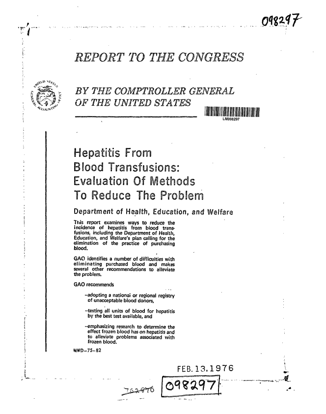 handle is hein.gao/gaobaabjq0001 and id is 1 raw text is: 








             REPORT TO THE CONGRESS




             BY THE COMPTROLLER GENERAL

             OF THE UNITED STATES
________________________________________               I~llllUIl Ilff 111 l1 11 Illlll illl 11lii llt

                                                             LM098297




             Hepatitis From


             Blood Transfusions:

             Evaluation Of Methods

             To Reduce The Problem

             Department of Health, Education, and Welfare
             This report examines ways to reduce the
             incidence of hepatitis from blood trans-
             fusions, including the Department of Health,
             Education, and Welfare's plan calling for the
             elimination of the practice of purchasing
             blood.

             GAO identifies a number of difficulties with
             eliminating purchased blood and makes
             several other recommendations to alleviate
             the problem.
             GAO recommends
                -adopting a national or regional registry
                of unacceptable blood donors,
                -testing all units of blood for hepatitis
                by the best test available, and
                --emphasizing research to determine the
                effect frozen blood has on hepatitis and
                to alleviate problems associated with
                frozen blood.
            MWD-75-82


                                              FEB. 13, 1976
                                                                                 A


