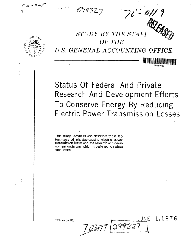 handle is hein.gao/gaobaabkj0001 and id is 1 raw text is: ,& N, - p,


STUDY BY THE STAFF

         OF THE


U.S. GENERAL ACCOUNTING OFFICE.


                                     LM099327


Status Of Federal And Private

Research And Development Efforts

To Conserve Energy By Reducing


Electric Power Transmission


Losses


This study identifies and describes those fac-
tors--laws of physics--causing electric power
transmission losses and the research and devel-
opment underway which is designed to reduce
such losses.


RED-76-107


  ~xD 'Q~

2 ~

   i)[


7<~.00/


!,!976


