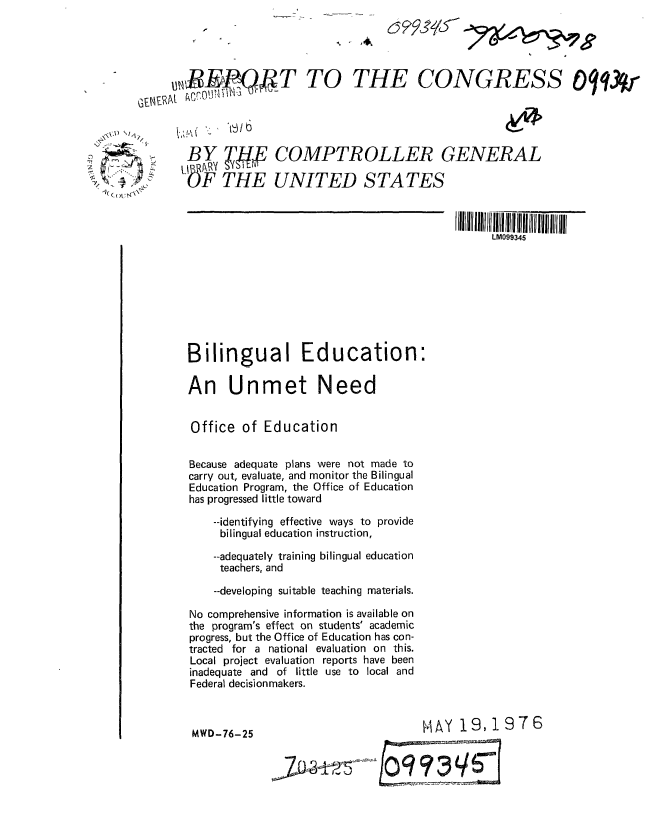 handle is hein.gao/gaobaabkx0001 and id is 1 raw text is: 





UJiP QkT TO THE CONGRESS Oq13r





  BY TH         COMPTROLLER GENERAL

  F-b THE UNITED STATES



                                                LM099345









  Bilingual Education:

  An Unmet Need


  Office of Education


  Because adequate plans were not made to
  carry out, evaluate, and monitor the Bilingual
  Education Program, the Office of Education
  has progressed little toward

      --identifying effective ways to provide
      bilingual education instruction,
      --adequately training bilingual education
      teachers, and

      --developing suitable teaching materials.

   No comprehensive information is available on
   the program's effect on students' academic
   progress, but the Office of Education has con-
   tracted for a national evaluation on this.
   Local project evaluation reports have been
   inadequate and of little use to local and
   Federal decisionmakers.



   MWD-76-25                          tlAY 19, 19 7 6

                       3Jx34 ~iO9~man


