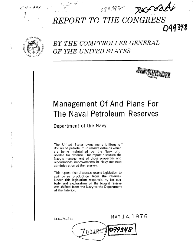 handle is hein.gao/gaobaabla0001 and id is 1 raw text is: 
L,) q Sf/


6 Al - ~
  /7


The Naval Petroleum


Department of the Navy




The United States owns many billions of
dollars of petroleum in reserve oilfields which
are being maintained by the Navy until
needed for defense. This report discusses the
Navy's management of those properties and
recommends improvements in Navy contract
administration at the reserves.

This report also discusses recent legislation to
authorize production from the reserves.
Under this legislation responsibility for cus-
tody and exploration of the biggest reserve
was shifted from the Navy to the Department
of the Interior.


Reserves


MAY 14,1976


LCD-76-313


REPORT TO THE CONGRESS

                                                   ()qq3 j



BY THE COMPTROLLER GENERAL

OF THE UNITED STATES













Management Of And Plans For


,~- S~
     A


wlyab


