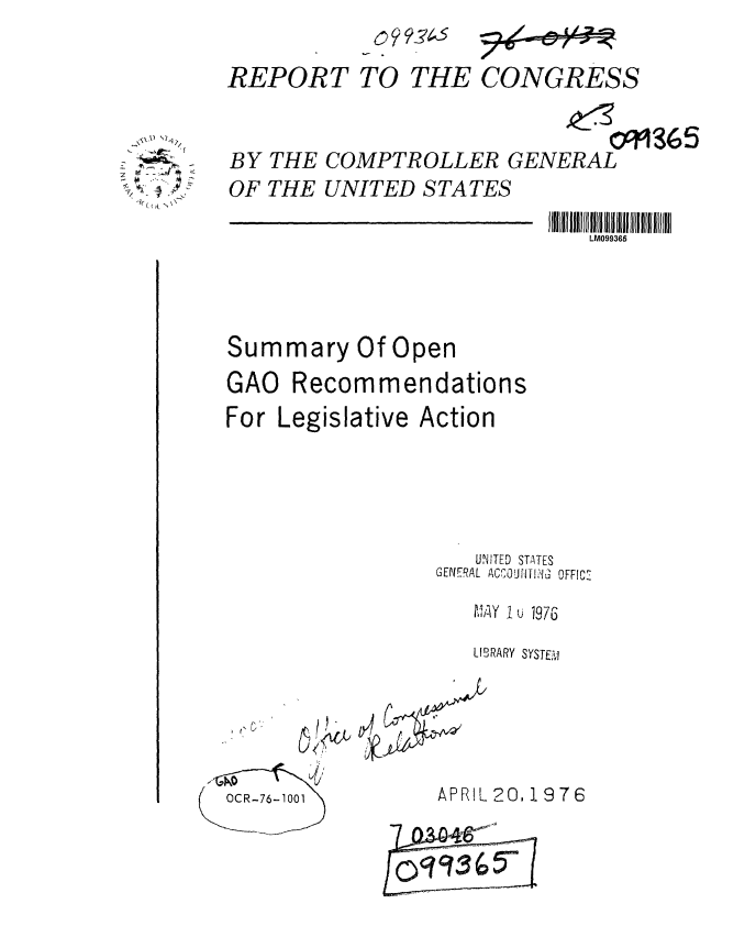 handle is hein.gao/gaobaablo0001 and id is 1 raw text is: 0 99Z?4-S


REPORT TO THE CONGRESS


- BY
   OF


                           091365
THE COMPTROLLER GENERAL
THE UNITED STATES


                             LM099365



Summary Of Open
GAO Recommendations
For Legislative Action




                    UNITED STATES
                 GENERAL ACCJOU-N , OFFIC'-
                    M Y 1 u 1976
                    LIBRARY SYSTET,,


7OCR-76-1001


   APRIL 20, 19 7 6


OC)3( ,50


,-2'
; ~xJ
/ -


