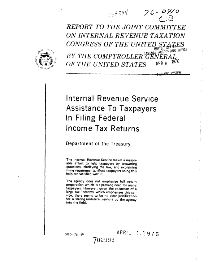 handle is hein.gao/gaobaabml0001 and id is 1 raw text is: 

26- 05 /C
      cS


REPORT TO THE JOINT COMMITTEE
ON INTERNAL REVENUE TAXATION
CONGRESS OF THE UNITED ST,4ES
                                    UNITED ou',1N  OV

BY THE COMPTROLLER GtX EAGL
                       LER GENERAL

OF THE UNITED STATES  AP, _ 1976
                                     UB BIIAR c-- TEM


Internal Revenue Service


Assistance


In Filing Federal

Income Tax Returns.

Department of the Treasury


The Internal Revenue Service makes a reason-
able effort to help taxpayers by answering
questions, clarifying the law, and explaining
fifing requirements. Most taxpayers using this
help are satisfied with it.
The agency does not emphasize full return
preparation which is a pressing need for many
taxpayers. However, given the existence of a
large tax industry which emphasizes this ser-
vice, there seems to be no clear justification
for a strong unilateral venture by the agency
into the field.


APRIL


GGD-76-49


1,1976


70259


.%$tD 'OU


To Taxpayers


