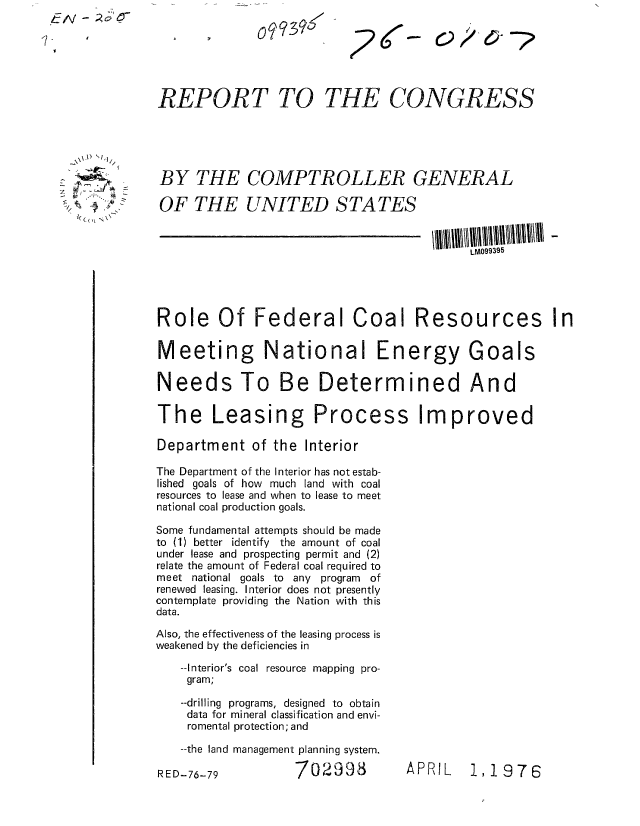 handle is hein.gao/gaobaabmm0001 and id is 1 raw text is: LI-                          09396g-






              REPORT TO THE CONGRESS





              BY THE COMPTROLLER GENERAL

              OF THE UNITED STATES



                                                       LM099395




              Role Of Federal Coal Resources In

              Meeting National Energy Goals

              Needs To Be Determined And

              The Leasing Process Improved

              Department of the Interior

              The Department of the Interior has not estab-
              lished goals of how much land with coal
              resources to lease and when to lease to meet
              national coal production goals.

              Some fundamental attempts should be made
              to (1) better identify the amount of coal
              under lease and prospecting permit and (2)
              relate the amount of Federal coal required to
              meet national goals to any program of
              renewed leasing. Interior does not presently
              contemplate providing the Nation with this
              data.

              Also, the effectiveness of the leasing process is
              weakened by the deficiencies in
                 --Interior's coal resource mapping pro-
                 gram;

                 --drilling programs, designed to obtain
                 data for mineral classification and envi-
                 romental protection; and

                 --the land management planning system.


APRIL   1,1976


702998


RED-76-79



