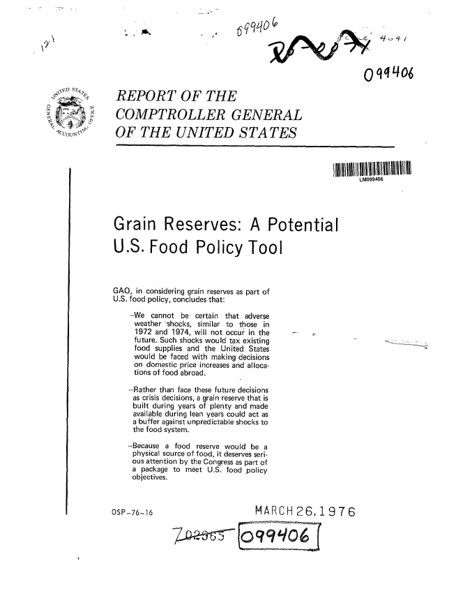 handle is hein.gao/gaobaabmu0001 and id is 1 raw text is: 





Oq 0/ /


REPORT OF THE

COMPTROLLER GENERAL

OF THE UNITED STATES


LM099406


Grain


Reserves:


A Potential


U.S. Food Policy Tool



GAO, in considering grain reserves as part of
U.S. food policy, concludes that:

    --We cannot be certain that adverse
    weather -shocks, similar to those in
    1972 and 1974, will not occur in the
    future. Such shocks would tax existing
    food supplies and the United States
    would be faced with making decisions
    on domestic price increases and alloca-
    tions of food abroad.

    --Rather than face these future decisions
    as crisis decisions, a grain reserve that is
    built during years of plenty and made
    available during lean years could act as
    a buffer against unpredictable shocks to
    the food system.

    --Because a food reserve would be a
    physical source of food, it deserves seri-
    ous attention by the Congress as part of
    a package to meet U.S. food policy
    objectives.


OSP-76-16


                   MARCH 26,1976


7_                q'H9oi6


cc) ,    WT4
7<':


