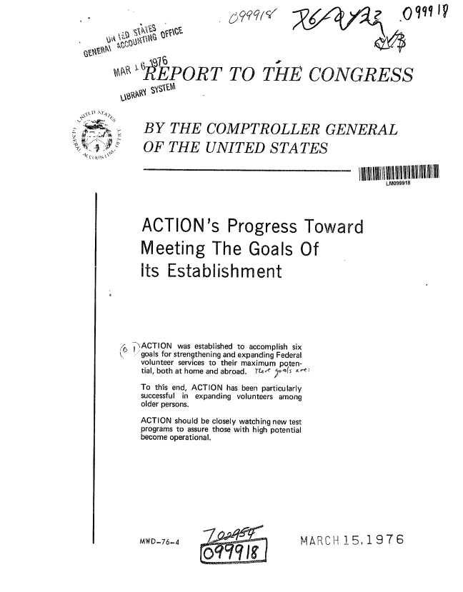 handle is hein.gao/gaobaabnc0001 and id is 1 raw text is: *0l IV


ShEPORT TO THE


CONGRESS


WS\, , 1


BY THE COMPTROLLER GENERAL
OF THE UNITED STATES


ACTION's


Progress


Toward


Meeting The Goals Of
its Establishment




ACTION was established to accomplish six
goals for strengthening and expanding Federal
volunteer services to their maximum poten-
tial, both at home and abroad. TM-  '  &, e:
To this end, ACTION has been particularly
successful in expanding volunteers among
older persons.
ACTION should be closely watching new test
programs to assure those with high potential
become operational.


MARCH 15,1976


1 0


699qW


0'r ' J&M,


MWD-76-4


LM099918



