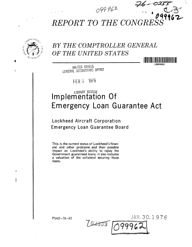 handle is hein.gao/gaobaabon0001 and id is 1 raw text is: 



REPORT TO THE CONGRESS


BY THE COMPTROLLER GENERAL
OF THE UNITED STATES


LM099962


    Ih TED STIES
GENERAL ACCOU,TING OC-


         FEB 3 1976

         LIBRARY SYSTEM
Implementation Of

Emergency Loan Gu


arantee


Act


Lockheed Aircraft Corporation
Emergency Loan Guarantee Board


This is the current status of Lockheed's finan-
cial and other problems and their possible
impact on Lockheed's ability to repay the
Government guaranteed loans. It also includes
a valuation of the collateral securing those
loans.


JAN. 30,19 7 6


x.l)  LN


* (  fl ?Ij4\ '


PSAD-76-63


