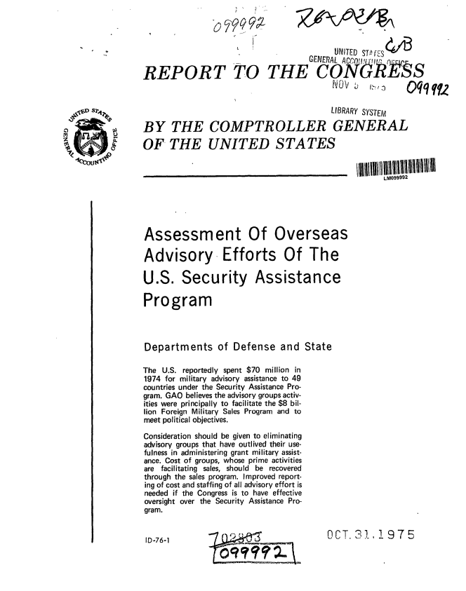 handle is hein.gao/gaobaabpk0001 and id is 1 raw text is: 


                    6   ;                UNITED STPflS



REPORT TO THE'CbN 6R'                                     S
                                         N~OV            0 :, qq fu.

                                         LIBRARY SYSTEM


BY THE COMPTROLLER GENERAL

OF THE UNITED STATES


                                              'LM099992





Assessment Of Overseas

Advisory Efforts Of The

U.S. Security Assistance

Program




Departments of Defense and State

The U.S. reportedly spent $70 million in
1974 for military advisory assistance to 49
countries under the Security Assistance Pro-
gram. GAO believes the advisory groups activ-
ities were principally to facilitate the $8 bil-
lion Foreign Military Sales Program and to
meet political objectives.

Consideration should be given to eliminating
advisory groups that have outlived their use-
fulness in administering grant military assist-
ance. Cost of groups, whose prime activities
are facilitating sales, should be recovered
through the sales program. Improved report-
ing of cost and staffing of all advisory effort is
needed if the Congress is to have effective
oversight over the Security Assistance Pro-
gram.


ID-76-1       ?_                        OCT. 311, !975


