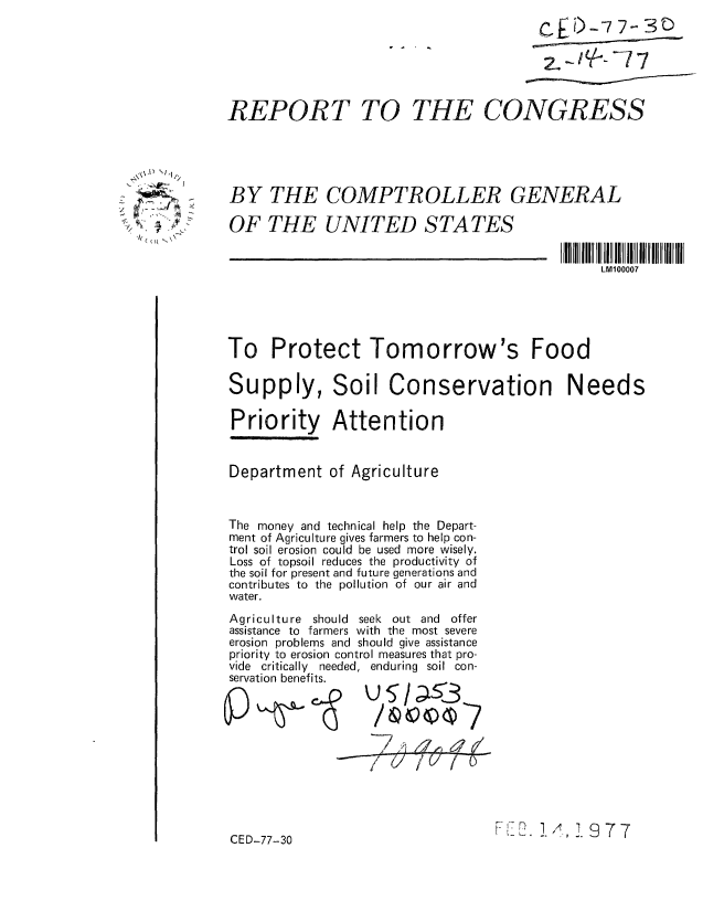 handle is hein.gao/gaobaabps0001 and id is 1 raw text is: 






REPORT TO


THE CONGRESS


BY THE COMPTROLLER GENERAL

OF THE UNITED STATES


LMIO0007


To Protect Tomorrow's Food

Supply, Soil Conservation Needs

Priority Attention


Department of Agriculture


The money and technical help the Depart-
ment of Agriculture gives farmers to help con-
trol soil erosion could be used more wisely.
Loss of topsoil reduces the productivity of
the soil for present and future generations and
contributes to the pollution of our air and
water.


Agriculture should seek out and     offer
assistance to farmers with the most severe
erosion problems and should give assistance
priority to erosion control measures that pro-
vide critically needed, enduring soil con-
servation benefits.
                    U5/LSi3%


          I
I     /   I


FL-. 1/1,1977


CED-77-30


    11

 :9'
~4 p
   *~


CtED-7 7- SC)
2, - q-- -7 7


T           W


7


v


