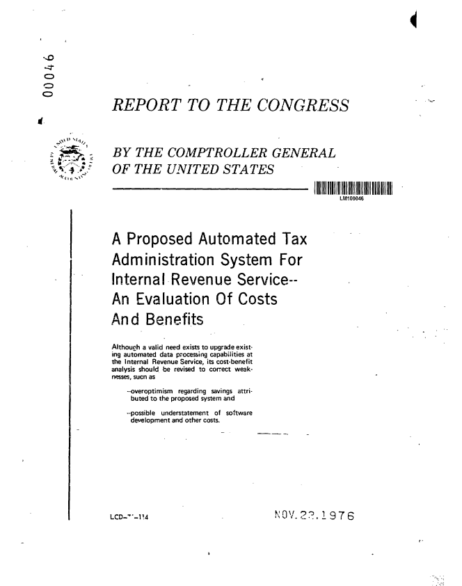 handle is hein.gao/gaobaabqf0001 and id is 1 raw text is: 



     D4







REPORT TO THE CONGRESS





BY THE COMPTROLLER GENERAL

OF THE UNITED STATES


                                       LM100046




A Proposed Automated Tax

Administration System For

Internal Revenue Service--

An Evaluation Of Costs

And Benefits


Althoucrh a valid need exists to upgrade exist-
ing automated data processing capabilities at
the Internal Revenue Service, its cost-benefit
analysis should be revised to correct weak-
nesses, sucn as
   --overoptimism regarding savings attri-
   buted to the proposed system and

   --possible understatement of software
   development and other costs.


I'0V. 2 7), 976


LCD-'-I!4


