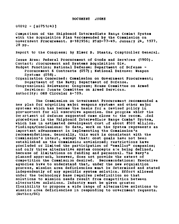 handle is hein.gao/gaobaabrf0001 and id is 1 raw text is: 



DOCUMENT  ASUME


00092 - [A07510431

Comparison of the Shipboard Intermediate Range combat System
with the Acquisition Plan Reccamended by the Commission on
Governrent Procurement. B-182956; PSAD-77-49. Januacy 24, 1977.
28 pp.

Report tc the Congress; by Elmer B. Staats, Comptroller General.
Issue Area: Federal Procurement of Goods and Services (1900).
Contact: £jrocurement and Systems Acquisition Div.
Budget Function: National Defense: Department of Defense -
    Procurement & Contracts (057) ; National Detense: Weapon
    Systems (058).
Organization Concerned: Commission on Government Procurement;
    Department of the Navy; Department of Defense.
Congressional Relevance: Congress; House Committee on Armed
    Services; Sanate Committee on Armed Services.
Authority: ORB Circular A-109.

         The Commission on Government Procurement recommended a
new plan for acquiring major weapons systems and other major
systems which has become the basis for a revised policy in
prooureuent for all executive agencies. One program whicF the
Deyartaent of Defense suggested came close te the recomL ided
procedores is the Shiptoard Intermediate Range Combat Syzstem,
which has -in estimated development cost uf about $500 milijon.
Findings/Conclusions: To date, work on the System represents an
important advancement in implementing the Comaission's
recommendations. Generally, this work is consistent with the
Commission's intent, except that: cost goals have not been
established as the Commission envisioned; restrictions have
precluded or limited the participation of smaller companies;
and only three alternative system concepts a,-e being defined,
because of limitations on funding and personnel. The Navy's
planned apprcach, however, does not provide the extent of
competition the Commission desired. Recommendations: Executive
agencies have to understand that, under the new ecquisition
process, mission area deficiencies must be determined and stated
independently of any specific system soluticn. Effort allowed
under the technology base requires redefinition so that
solutions to mission needs result from competition between
alternative solutions. Industry must be given greater
flexibility to propose a wide range of alternative solutions to
aissica area deficiencies in responding to Government requests.
(Author/SC)


