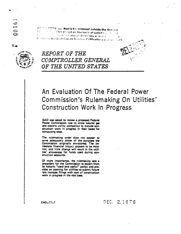 handle is hein.gao/gaobaabsj0001 and id is 1 raw text is: 




--I


                       1 -7   Not to b released outside the Ixo-rn



 l .A f. ' .4                                                                -.


     * - ..     REPORT OF THE

          * - - COMPTROLLER GENERAL

                OF THE UNITED STATES






                An Evaluation Of The Federal Power

                Commission's Rulemaking On Utilities'

                Construction Work In Progress


                GAO was asked to review a proposed Federal
                Power Commission rule to allow natural gas
                and electric utility companies to include con-
                struction work in progress in their bases for
                computing rates.

                The rulemaking order does not appear to
                serve adequately 3ither of the purposes the
                Commission originally envisioned. The im-
                mediate financial impact appears to be mini-
                rmnl, and little change will result in the utili-
                ties' a!lowances for funds used during con-
                struction account.
                Of more importance, the rulemaking sem a
                precedent for the Commission to depart from
                its historic used and useful- policy and pro.
                vides an opening for utilities to submit future
                -at- increase filings with cost of construction
                work in progress in the rate base.


DEC. 2.1 7


EMD-77-7


