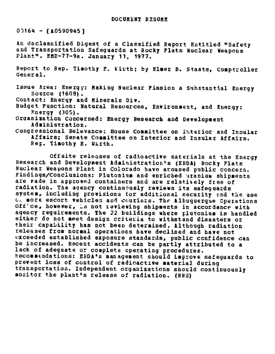 handle is hein.gao/gaobaabsl0001 and id is 1 raw text is: 

DOCUMENT R2SUME


O164 - (A0590945]

An unclassified Digest of a Classified Report Entitled Safety
and Transportation Safeguards at Rocky Flats Nuclear weapons
Plant. EMD-77-9a. January 11, 1977.

Report to Rep. Timothy F. Kirth; by Elmer B. Staats, Comptroller
General.

Issue Area: Energy: Making Nuclear Fission a Substantial Energy
    Source (1609).
Contact: Energy and Minerals Div.
Budget Function: Natural Resources, Environment, and Energy:
    Fnergy (305).
Orqanization Concerned: Energy Research and Development
    Administration.
Congressional Relevance: House Committee on in'terior and Insular
    Affairs; Senate Committee on Interior and Insular Affairs.
    Rep. Timothy E. Wirth.

         Offsite releases of radioactive materials at the Energy
Research and Development Administration's (ERDA) Rocky Flats
Nuclear Weapons Plant in Colorado have aroused public concern.
Findings/Conclusions: Plutonium and enriched zranium shipments
are rade in approved containers and are relatively free of
radiation. The aqency continuiusly reviews its safeguards
system, including provisions for additional security -nd the use
c, more escort vehicles an4 c(,uriers. The &lbuguerque Operations
Off'ce, however, -'s not reviewing shipments in accordance with
agency requirements. The 22 buildings where plutonium is handled
either do not meet design criteria to withstand disasters or
their capability has not been determined. Although radiation
releases from normal operations have declined and have not
exceeded established exposure standards, public confidence can
be increased. Recent accidents can be partly attributed to a
lack of adequate or complete operating procedures.
Recommndations: ERDA's management should improve safeguards to
prevent loss of control of radioactive material during
transportation. Independent organizations should continuously
monitor the plant's release of radiation. (RES)


