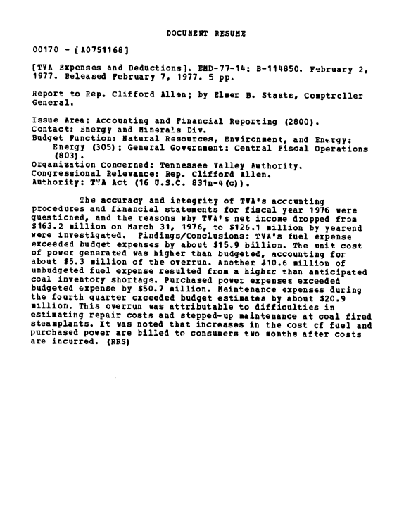 handle is hein.gao/gaobaabsq0001 and id is 1 raw text is: 

DOCUBENT RESUME


00170 - ( A07511681
[TVA Expenses and Deductions]. END-77-14; B-114850. February 2,
1977. Released February 7, 1977. 5 pp.

Report to Rep. Clifford Allen; by Elmer B. Staats, Comptroller
General.
Issue Area: Accounting and Financial Reporting (2800).
Contact: Snergy and Minerals Div.
Budget Function: Natural Resources, Environment, and En*.rgy:
    Energy (305); General Government: Central Fiscal Operations
    (803).
organization Concerned: Tennessee Valley Authority.
Congressional Relevance: Rep. Clifford Allen.
Authority: T1YA Act (16 U.S.C. 831n-4(c)).

         The accuracy and integrity of TVA*s accounting
procedures and financial statements for fiscal year 1976 were
questioned, and the reasons why TVA's net income dropped from
$163.2 million on March 31, 1976, to $126.1 million by yearend
were investigated. Findings/Conclusions: TVA's fuel expense
exceeded budget expenses by about $15.9 billion. The unit cost
of power generated was higher than budgeted, accounting for
about $5.3 million of the overrun. Another 410.6 million of
unbudgeted fuel expense resulted from a higher than anticipated
coal inventory shortage. Purchased powet, expensee exceeded
budgeted expense by $50.7 million. Maintenance expenses during
the fourth quarter exceeded budget estimates by about $20.9
million. This overrun was attributable to difficulties in
estimating repair costs and stepped-up maintenance at coal fired
steamplants. It was noted that increases in the cost cf fuel and
purchased power are billed to consumers two months after costs
are incurred. (RRS)


