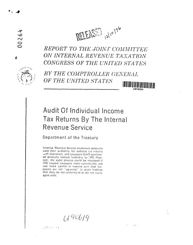 handle is hein.gao/gaobaabui0001 and id is 1 raw text is: 










'I V


REPORT TO THE JOINF COMMITTEE

ON INTERNAL REVENUE TAXA TION

CONGRESS OF THE LITED STA TES


BY THE COMPTROLLER (;ENEI9AL


OF THE UNITED STA TE'S


LM100264


Audit Of Individual Income

Tax Returns By The Internal


Revenue Service


Department of the Treasury


Internal Revenue Service examiners oeneriliV
used their aothority for auritin(i t ix returns
vith discretion, and taxpayers GAO question
ed generdily reacte!d favorably to ;RS. How-
ever, the audit process coL'ld he improved if
IRS treated taxpapers more consistently ind
was more careful in making sWPe that tax-
payers are not agreeing' :o atinit findings
that they do not n(erirstaid or do not realy
agree with.













          (if 6%C/9


/    /


