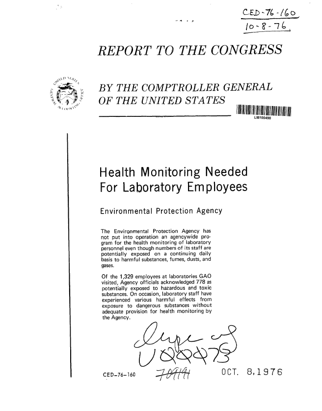 handle is hein.gao/gaobaabwe0001 and id is 1 raw text is: 
                                                       C-EID 76 -j~





            REPORT TO THE CONGRESS


.x.x  't-'  hIt/1

     i _     BY THE COMPTROLLER GENERAL

             OF THE UNITED STATES

                                                           LM100490







             Health Monitoring Needed


             For Laboratory Employees


             Environmental Protection Agency


             The Environmental Protection Agency has
             not put into operation an agencywide pro-
             gram for the health monitoring of laboratory
             personnel even though numbers of its staff are
             potentially exposed on a continuing daily
             basis to harmful substances, fumes, dusts, and
             gases.

             Of the 1,329 employees at laboratories GAO
             visited, Agency officials acknowledged 778 as
             potentially exposed to hazardous and toxic
             substances. On occasion, laboratory staff have
             experienced various harmful effects from
             exposure to dangerous substances without
             adequate provision for health monitoring by
             the Agency.








             CED-76-160                          OCT.    8, 19 7 6
                                u{    7


