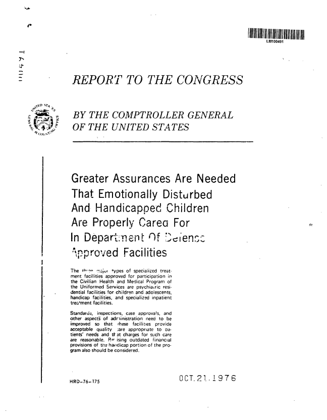 handle is hein.gao/gaobaabwf0001 and id is 1 raw text is: 




                                                                        LM100491







           REPORT TO THE CONGRESS





           BY THE COMPTROLLER GENERAL
  A_.      OF THE UNITED STATES
L toU -,7. *








           Greater Assurances Are Needed

           That Emotionally Disturbed

           And- Handicapped Children

           Are Properl, Carea For

           In  Depart:.,en       t   f  :',  ens2

           -oproed Facilities


           The th, 'vi Tyju wpes of specialized treat-
           ment facilities approved for participation in
           the Civilian Health and Medical Program of
           the Uniformed Services are psychiaLric resi-
           dential facilities for children and adolescents,
           handicap facilities, and specialized inpatient
           trewment facilities.
           Standard3, inspections, case approvais, and
           other aspects of adriinistration need to be
           improved so that these facilities provide
           acceptable quality ;are appropriate to oa-
           tients' needs and tt at charges for such care
           are reasonable. R- ising outdated financial
           provisions of the handicap portion of the pro-
           gram also should be considered.





           HRD-76-175                        OCT. 21. 1976


