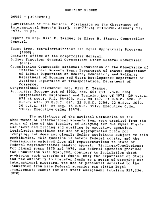handle is hein.gao/gaobaabxn0001 and id is 1 raw text is: 

DOCUMENT RESUME


00559 - [A0590961]

[Activities of the National Comrissicn on the Observance of
International women's Year]. HRD-77-26; B-182398. January 13,
1977. 11 pp.

Report to Rep. Olin E. Teague; by Elmer B. Staats, Comptroller
General.

Issue Area. Non-Discrimination and Equal Opportunity Programs
     (1000).
Contact: Office of the Comptroller General.
Budget Function: General Government: Other General Government
     (806).
Orqanization Concerned: National Commission on the Observance of
    International Women's Year; Department of State; Department
    of Labor; Department of Health, Education, and Welfare;
    Department of Housing and Urban Development; Department of
    Justice; Department of Transportation; Department of
    Commerce.
Congressional Relevance: Rep. Olin E. Teaguc.
Authority: Economy Act of 1932, sec. 601 (31 U.S.C. 686).
    Comprehensive Employment and Trainino Pct of 1973 (29 U.S.C.
    871 et seq.). P.L. 94-303. P.L. 94-167. 31 U.S.C. 628. 31
    U.S.C. 673. 31 U.S.C. 691. 22 U S.C. 2656. 22 U.S.C. 2672.
    20 U.S.C. 1681 et seq. 15 U.S.C. 1512. Executive Order
    11632. Executive Order 11478.

         The activities of the National Commission on the
Obse-vance o. International Women's Year were exami eo from the
poinV of view of the legality of lobbying fcr the Equal Fights
Amendaent and funding aid staffing by executive agehcies.
Legislation prohibits the use of appropriated funds for
lobbyi.ig, but does not clearly define activities subject to this
prohibition. This question is before Federal courts, and the
Commissionis enjoined from all representations to State or
Federal representatives pending appeal. Findings/Conclusions:
For fiscal years 1975 and 1976, six Federal agencies provided
the Commission with $245,000, contrary to legislation which
prohibits such transfer of funds. Only the Department of State
had the authority to transfer funds as a means of carrying out
international progrars. The use of personnel detailed to the
commission from nine Federal agencies was within legal
: quirements except tor one staff assignment totaling $21,234.
(HTW)


