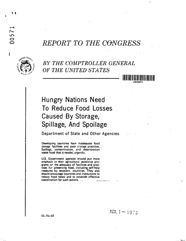 handle is hein.gao/gaobaabxr0001 and id is 1 raw text is: 











REPORT TO THE CONGRESS


BY THE COMPTROLLER GENERAL

OF THE UNITED STATES


LM100571


Hungry Nations Need

To Reduce Food Losses

Caused By Storage,

Spillage, And Spoilage

Department of State and Other Agencies


Developing countries have inadequate food
storage facilities and poor s'orage practices.
Spillage, contamination, ard deterioration
waste food that is needed urgently.

U.S. Government agencies should put more
emphasis in their agricultural assistance pro-
grams or the adequacy of facilities and prac-
tices frr preserving food, including self-help
measures by recipient countries. They also
should encourage countries and institutions to
reduce food losses and to establish effective
coordination for such actions. _


I'/ iu - 1   3


ID-76-65


  ~O S~1


2


