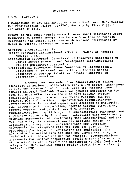 handle is hein.gao/gaobaabxu0001 and id is 1 raw text is: 

DOCUMENT RESUME


00574 - [A05909131

A Comparison of GAO and Executive Branch Positions; U.S. Nuclear
Non-Proliferation Policy. ID-77-7. January 6, 1977. 2 pp. +
enclosure (9 pp.) .

Report to the House Committee on International Relations; Joint
Committee on Atomic Energy; the Senate Committee on Foreign
Relations; the Senate Committee on Government Operations; by
Elmer B. Staats, Comptroller General.

Contact: international Div.
Budget Function: International Affairs: Conduct cf Foreign
    Affairs (152).
Organization Concerned: Department of Commerce; Department of
    State; Energy Research and Development Administration;
    Nuclear Regulatory Commission.
Ccngressional Relevance: House Committee on International
    Relations; Joint Committee on Atomic Energy; Senate
    Committee on Foreign Relations: Senate Committee on
    Government Operations.

         A comparison was made of an Administration policy
statement on nuclear proliferation wi*h a GAO Report Assessment
of U.S. and International Ccntrols over the Peaceful Uses of
Nuclear Energy, ID-76-60. Theze was general agreement on the
need for more effective controls to curb nuclear weapons
proliferation, but the executive branch response did not
indicate plans for action on specific GAO recommendations.
Recommendations in the GAO report were designed to strengthen
U.S. agreements for cooperation, upgrade nuclear safeguards,
control exports, and guide future U.S. strategy.
Findinqs/Conclusions: Although the Administration statement took
a positive approach by directing negotiations that would bring
existing agreements into conformity with international and new
U.S. criteria, the statement was not specific encugh. The
Administration supported recommendations for upgrading
safeguards, but disagreed with the need for some of the
procedures for inspection evaluation and monitoring. The
Administration agreed with the need for export controls, but
legislation to this effect was not enacted. Peccommendations:
Agreements for nuclear cooperation should stress adherence to
the Non-Proliferation Ireaty and submission to full fuel cycle
safeguards. U.S. nuclear export policy should be more clearly
defined. (HTV)


