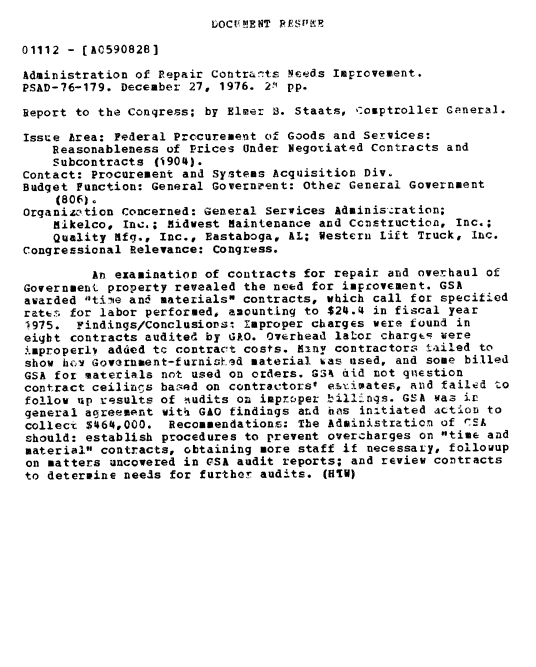 handle is hein.gao/gaobaacai0001 and id is 1 raw text is: 
IUOCF'MENT REFSPEP


01112 - [A0590828]

Administration of Repair Contrar.ts Neds Improvement.
PSAD-76-179. December 27, 1976. 2 pp.

Report to the Congress; by Elmer B. Staats, Comptroller General.

Issue Area: Federal Prccurement of Goods and Services:
    Reasonableness of Prices Under Negotiated Contracts and
    Subcontracts (1904).
Contact: Procurement and Systems Acquisition Div.
Budget Function: General Governeent: Other General Government
    (806).
Organization Concerned: General Services Adminis,.ration;
    Mikelco, Inc.; Midwest Maintenance and Construction, Inc.;
    Quality Mfq., Inc., Eastaboga, AL; Western Lift Truck, Inc.
Congressional Relevance: Congress.

         An examinatior of contracts for repair and overhaul of
Government property revealed the need for improvement. GSA
awarded d1tine and materials contracts, which call for specitied
ratt. for labor performed, amounting to $24.4 in fiscal year
1975. Findings/Conclusionsi Improper charges were found in
eight contracts audited by GAO. Overhead labor chargc were
i.mproperl added tc contract costs. Manv contractors lailed to
show hcy Govarnaent-furnish5d material %as used, and some billed
GSA for materials not used on orders. GSk did not q1nestion
contract ceilings based on contractors' es~imates, and failed to
follow up results of hudits on imprczper billings. GSA was in
general agreempnt with GAO findings aLd hAs initiated action to
colleci $464,000. Recommendations: The Administration of CEA
should: establish procedures to prevent overcharges on time and
material contracts, obtaining more staff if necessary, followup
on matters uncovered in CSi audit reports; and review contracts
to determine needs for further audits. (H[W)


