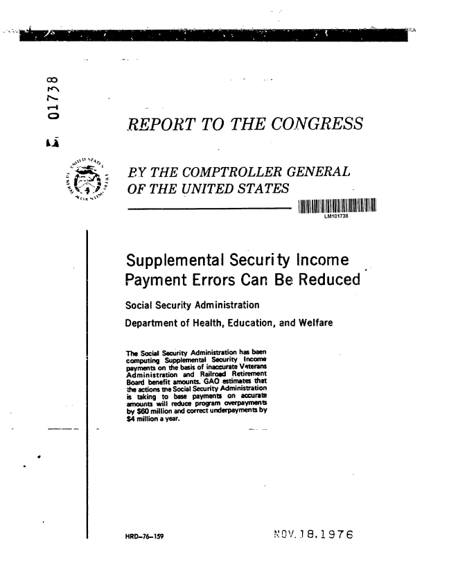 handle is hein.gao/gaobaaccc0001 and id is 1 raw text is: 











  CD               REPORT TO THE CONGRESS

  La



                   BY THE COMPTROLLER GENERAL

                   OF THE UNITED STATES

                                                            LM101738




                   Supplemental Security Income

                   Payment Errors Can Be Reduced


                   Social Security Administration

                   Department of Health, Education, and Welfare


                   The Social security Administration has been
                   computing Supplemental Security Income
                   payments on the basis of inaccurate Vfterans
                   Administration and Railroad Retirement
                   Board benefit amounts. GAO estimates that
                   the actions tne Social Security Administration
                   is taking to base payments on accurate
                   amounts will reduce program overpayments
                   by $60 million and correct underpayments by
                   $4 million a year.



e


HRD-76-159


 1 0  e
r V.18,1976


