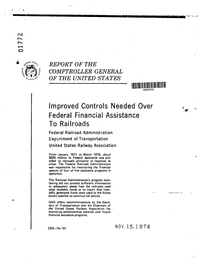 handle is hein.gao/gaobaaccs0001 and id is 1 raw text is: 












C)




                  REPORT OF THE

                  COMPTROLLER GENERAL

                  OF THE UNITED STATES


                                                                       LM101772




                 Improved. Controls Needed Over

                 Federal Financial Assistance

                 To Railroads

                 Federal Railroad Administration

                 L'epartment of Transportation

                 United States Railway Association

                 From January 1971 to March 1976, about
                 $826 million in Federal assistance was pro-
                 vided to railroads primarily in response to
                 crises. The Federal Railroad Administration
                 was responsible for monitoring the financial
                 aspects of four of five assistance programs in
                 operation.
                 The Railroad Administration's program mon-
                 itoring did not provide sufficient information
                 to adequately assess how the railroads used
                 total available funds or to insure that inter-
                 nally generated funds were uwed to the fullest
                 extent possible to continue rail service.

                 GAO offers recommendations to the Secre-
                 tary of Transportation and the Chairman of
                 the United States Railway Association for
                 improving administrative controls over future
                 financial assistance programs.



                 CED-76-161                            NOV. 15,1 9 76


