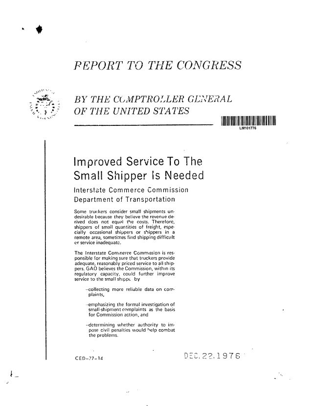 handle is hein.gao/gaobaaccw0001 and id is 1 raw text is: 











P JPORT TO


THE CONGRESS


BY THE CoMP. TROL.LER GENERAL

OF TIlE UNITED STATES


LM101776


Improved Service To The

Small Shipper Is Needed

Interstate Commerce Commission

Department of Transportation

Some truckers consider small shipments un-
desirable because they believe the revenue de-
rived does not equal the costs. Therefore,
shippers of small quantities of freight, espe-
cially occasional shippers or shippers in a
remote area, sometimes find shipping difficult
er service inadequate.

The Interstate Commerce Commission is res-
ponsible for making sure that truckers provide
adequate, reasonably priced service to all ship-
pers. GAO believes the Commission, within its
regulatory capacity, could further improve
service to the small sh;ppc by

    --collecting more reliable data on com-
    plaints,

    --emphasizing the formal investigation of
    small-shipment complaints as the basis
    for Commission action, and

    --determining whether authority to im-
    pose civil penalties would help combat
    the problems.


DEC. 2? 1,976


CED-77-14


1 ,.


