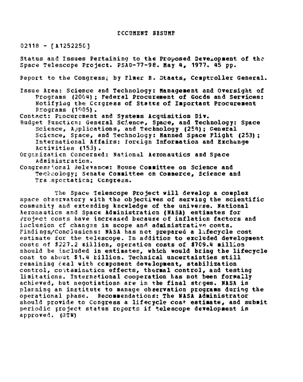 handle is hein.gao/gaobaacei0001 and id is 1 raw text is: 



rCCUMENT BISUMF


02118 - [A1252250]

Status and Issues Pertaining to the Proposed DeveLopment of thz
Space Telescope Project. PSAD-77-98. May 4, 1977. 45 pp.

Peport to the Congress; by EImer B. Staats, Comptroller General.

Issue Area: Science and Technology: Management and Oversight of
    Programs (2004) ; Federal Procurement of Gocds and Services:
    Notifying the Ccrgress of Statts of Important Procurement
    Programs (1c05).
Contact: Piocurement and Systems Acquisition Div.
Budget Functicn: General Science, Space, and Technology: Space
    Science, Adplications, and Technology (254$); General
    Science, Space, and Technology: Manned Space Flight (253);
    International Affairs: foreign Information and Exchange
    Activities (153).
Organizaticn Concerned: National Aeronautics and Space
    Administration.
CongressKornal Relevance: House Committee on Science and
    Teclr'ology; Senate Committee on Commerce, Science and
    Tra spertaticn; Ccngrezs.

         The Space Telescope Project will develop a complex
space otservatory with the objectives of serving the scientific
comimunity and extending kncwledge of the universe. National
Aeronautics and Space Administration (NASA) estimates for
Project costs have increased because of inflation factors and
inclusion cf changes in scope and administrative costs.
Findings/Conclusicns: NASA has not prepared a l.fecycle cost
estimate for the telescope. In addition to excluded development
costs of $227.2 million, operation costs of $709.4 million
should be included in estimates, which would bring the lifecycle
cost to about $1.4 billion. Technical uncertainties still
remaining eceal with component development, stabilization
control, coaitaminaticn effects, thermal control, and testing
limitations. Internetional cooperation has not been formally
achieved, but negotiations are in the final steges. NASA is
plarning an institute to manage observation programs during the
operational phase. Recommendations: The NASA Administrator
should provide to Congress a lifecycle cost estimate, and submit
periodic project status reports if telescope development is
approved. (dITW)


