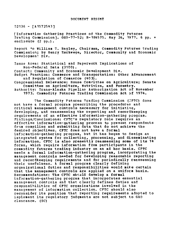 handle is hein.gao/gaobaaceu0001 and id is 1 raw text is: 



DOCUMENT RESUME


02136 - [A1572543]

(Information Gathering Practices of the Commodity Futures
Traling Commission]. GGD-77-52; B-184575. May 26, 1977. 6 pp. +
enclosure (2 pp.).

Report +o William T. Bagley, Chairman, Commodity Futures irading
Commission; by Henry Eschwege, Director, Commanity and Economic
Developmen . Div.

Issue Area: Statistical and Paperwork Implications of
    Non-Federal Data (3100).
Contact: Community and Economic Development Div.
Budget Function: Commerce and Transportation: Other Advancement
    and Regulation of Comrerce (403).
Congressional Relevance: House ComJrittee on Agriculture; Senate
    Committee on Agriculture, Nutrition, and Forestry.
Authority: Trans-Alaska Pipeline Authorization Act of November
    1973. Commodity Futures Trading Commission Act of 1974.

         The Commodity Futures Trading Commission (:FTC) does
not have a formal program prescribing the procedures and
critical management controls necessary for initiatiq,
developing, and reassessing the reporting and recordkeeping
requirements of an effective information-gathering program.
Finlings/Conclusions: CFTC's regulatocy role requires an
effective information-gathering process to prevent respondents
from compiling and submitting data that do not achieve the
desired objectives. CFTC does not have a formal
infr£mation-gathering program, but it has begun to design an
integrated system for collecting, processing, and disseminating
information. CFTC is also presently reassessing some of its 14
forms, which require information from participants in the
commodity futures trading industry on an ad hoc basis. CFTC
needs a formal information-gathering program, incorporating the
management controls needed for developing reasonable reporting
and recordkeeping requirements and for periodically reassessing
their usefulness. A formal program clearly defining
organizational duties and responsibilities would make certain
that the management controls are applied on a uniform basis.
Recommendations: The CFTC shculd develop a formal
information-gathering program that incorporates essential
management controls and that clearly defines duties and
responsibilities of CFTC organizations involved in the
management of information collection. CFTC should also
reconsider its position that reporting requirements adopted to
implement its regulatory judgments are not subject to GAO
clearance. (SC)


