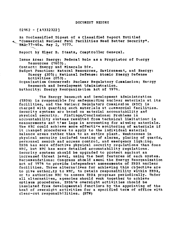handle is hein.gao/gaobaacfg0001 and id is 1 raw text is: 




DOCUMENT RESUME


02162 - [A1332322]

An Unclassified Digest of a Classified Report Entitled
Commercial Nuclear Fuel Facilities Need Better Security.
PAEZ_77-40a. May 2, 1977.

Report by Elmer B. Staats, Comptroller General.

Issue Area: Energy: Federal Role as a Proprietor of Eviergy
     Resources (1603).
 Contact: Energy and Minerals Div.
 Budget Function: Natural Resources, Environment, and Energy:
     Energy (305); National Defense: Atomic Energy Defense
     Activities (053).
 Organization Concerned: auclear Regulatory Commission; Enrrgy
     Research and Development ',dministration.
 Authority: Energy Reorganization Act of 1974.

          The Energy Research and Development Administration
 (ERDA) is responsible for safeguarding nuclear materials at its
 facilities, and the Nuclear Regulatory Commission (NRC) is
 charged with guarding such materials at commercial facilities.
 Security systems are based on material accountability and
 physical security. Findings/conclusions: Problems in
 accountability svstess resulted from technical limitationn in
 measurements and time lags in accounting for missing materials.
 The NRC could achieve more effectir- monitoring of materials if
 it Changed procedures to apply to the individual material
 balance areas rather than to an entire plant. Weaknesses in
 physical security included testing of alarms, placing of guards,
 personnel search and access control, and emergency lighting.
 ERDA has more effective physical security regulations than does
 NRC, but NPC has more detailed accountability regulations.
 Security systems should be upgraded to protect against an
 increased threat level, using the best features of each system.
 Recommendations: Congress should amen& the Energy Reorganization
 Act of 1974 to provide independent assessments of ERDA nuclear
 facilities. Three alternatives for achieving this cbjective are
 to give authority to NRC, to retain responsibility within ERDA,
 or to authorize NRC to assess ERDA prograas periodically. Under
 all alternatives, agencies should work together to achieve
 optimum procedures. TPDA's oversight activities should be
 insulated from developmental functiors by the appointing of the
 heal of oversight activities for a specified term of office with
 clear-cut responsibilities. (HTW)


