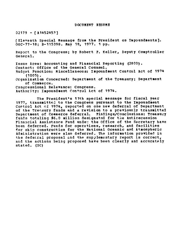 handle is hein.gao/gaobaacft0001 and id is 1 raw text is: 




DOCUMENT RESUME


02179 - [A1452453]

(Eleventh Special Message from the President on Impoundments].
OGC-77-18; B-115398. May 18, 1977. 1 pp.

Rep3rt to the Congress; by Robert F. Keller, Deputy Comptroller
General.

Issue Area: Accounting and Financial Reporting (2800).
Contact: Office of the General Counsel.
Budget Function: Miscellaneous: Impoundment Control Act of 1974
    (1005).
Organization Concerned: Department of the Treasury; Department
    of Commerce.
Congressional Relevance: Congress.
Authority: Impoundment Control kct of 1974.

         The President's 11th special message for fiscal year
1977, transmitteu to the Congress pursuant to the Impoundment
Cortrol Act cl 1974, reported on one new deferral of Department
of the Treisury funds and a revision to a previously transmitted
Department of Commerce deferral.  Findings/Conclusions: Treasuzy
funds totaling $6.0 million designated for te Antirecession
Finaacial Assistance Fund unde': the Office of the Secretary have
been deferred. Funds for operations, research, and facilities
for ship construction for the National Oceanic and Atmospheric
Administration were also deferred. The information provided in
the defeLral proposal and the supplementary report is correct,
and the actions being proposed have been clearly and accurately
stated. (SC)


