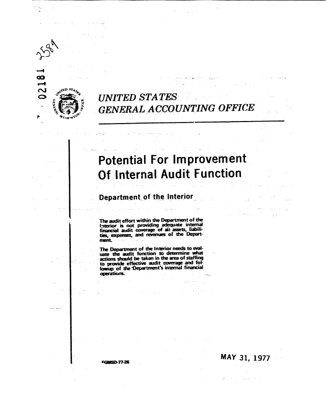 handle is hein.gao/gaobaacfv0001 and id is 1 raw text is: 















UNITED STA TES,

GENERAL ACCOUNTING OFFICE








Potential For Improvement

Of Internal Audit Function


Department of the Interior.,



The audit effort within the Department of the
.iterior is not providing adequate internal
financial aidit c     ae of all assets, liaili-
tieexpes and revenues oI the Depart-
rumenL
The Department of the Interior needs to eval-
uate t audit function to determine what
actions should be taken in the area of staffing
to provide effective audit coverage and fol-
owup of the e)epartment5s internal financial
operat ml                        ..


MAY 31, 1977


