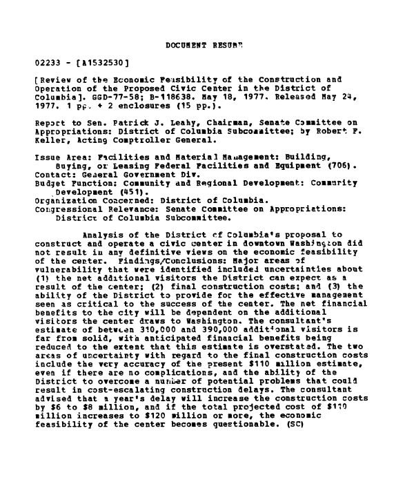 handle is hein.gao/gaobaacgi0001 and id is 1 raw text is: 



DOCUMENT RESORT!


02233 - (A1532530]

[Review of tbe Economic Feasibility of the Construction and
Operation of the Proposed Civic Center in the District of
Columbia]. GGD-77-58; B-118638. May 18, 19774 Released May 24,
1977. 1 pp, + 2 enclosures (15 pp.).

Repoct to Sen. Patrick J. Leahy, Chairman, Senate Conmittee on
Appropriations: District of Columbia Subcoasittee; by Robert F.
Keller, Acting Comptroller General.

Issue Area: Ficilities and material Mauagement: Building,
    Buying, or Leasing Federal Facilities and Equipment (706).
Contact: Geaeral Government Div.
Budget Function: Community and Regional Development: Comaurity
   'Development (451).
Organization Concerned: District of Columbia.
Coirgressional Relevance: Senate Committee on Appropriations:
    District of Columbia Subcommittee.

         Analysis of the District ef Columbiass proposal to
construct and operate a civic center in downtown Wash3nton did
not result in any definitive views on the economic feasibility
of the center. Findiigs/Conclusions: Major areas of
vulnerability that were identified included uncertainties about
(1) the net additional visitors the District can expect as a
result of the center; (2) final construction costs; an4 (3) the
ability of the District to provide for the effective management
seen as critical to the success of the center. The net financial
benefits to the city will be dependent on the additional
visitors the center draws to Washington. The consultant's
estimate of betw.en 310,000 and 390,000 addit4onal visitors is
far from solid, with anticipated finaucial benefits being
reduced to the extent that this estimate is overstated. The two
areas of uncertairty with regard to the final construction costs
include the very accuracy of the present $110 million estimate,
even if there are no complications, and the ability of the
District to overcome a nunLer of potential problems that could
result in cost-escalating construction delays. The consultant
advised that a year's delay will increase the construction costs
by $6 to $8 million, and if the total projected cost of $110
million increases to $120 million or more, the economic
feasibility of the center becomes questionable. (SCI


