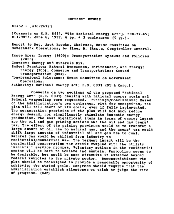 handle is hein.gao/gaobaacik0001 and id is 1 raw text is: 



DOCU NT RESUME


t2452 - [A1672672]

(Comments on H.R. 6831, The National Energy Act]. EMD-77-45;
B-179851. June 6, %977. 6 pp. + 3 enclosures (9 pp.).

Report to Rep. Jack Brooks, Chairman, House Committee on
Government Operations; by Elmer B. Staais, Comptroller General.

Issue Area: Energy (1600); Transportation Systems and Policies
     (2400).
Contact: Energy and Minerais Div.
Budget Function: Naturml Resources, Environment, and Energy:
    Energy (305); Commerce and Transportation: Ground
    Transportation (404).
Congressional Relevance: House Committee on Government
    Operations.
Authority: Naticnal Energy Act; H.R. 6831 (95th Cong.).

         Comments on two sections of the proposed National
Energy Act (H.R. 6831) dealing with national energy goals and
Federal vanpooling were requested. Findings/Conclusions: Based
on the Administration's own estimates, with few excepti-ns, the
plan will fall short of its goals, even if fully implemented.
The conservation provision of the plan will not much reduce
energj demand, nor significantly stimulate domestic energy
production. The most significant iteis in terms of energy impact
are the oil and gas pricing actions ani the oil and gas users'
tax. The effect of the pricing provision would be to transfer a
large amount of oil use to natural gas, and the users' tax would
shift large amounts of industrial oil and gas use to coal.
Natural gas would be shifted from industry to
residential/commercial use. The largest impact will be the
residential conservation tax credit coupled with the utility
insulati-- service program. Voluntary actions in the residential
sector wi... be hard to achieve and sustain. Vanpooling seems to
be desirable, but could be more effective if extended beyond
Federal vehicles to the private sector. Recommendations: The
plan should be redesigned to provide a reasonable opportunity of
achieving tVie stated goals. Congress should require that the
Administration establish milestones on which to judge the rate
of progress. (DJM)


