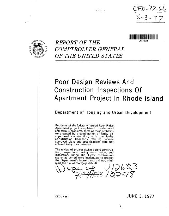 handle is hein.gao/gaobaacji0001 and id is 1 raw text is: 

6- 77-  ;7
c4-3- 7


REPORT OF THE


IIIl I IIII  1 IIII III05II
     LM102518


COMPTROLLER GENERAL

OF THE UNITED S TA TES


Poor Design Reviews And

Construction Inspections Of

Apartment Project In Rhode Island



Department of Housing and Urban Development



Residents of the federally insured Rock Ridge
Apartment project complained of widespread
and serious problems. Most of these problems
were caused by a combination of faulty de-
sign and construction, with the faulty
construction frequently resulting because
approved plans and specifications were not
adhered to by the contractor.
The review of project design before construc-
tion, inspections during construction, and
inspections during the 1-year construction
guarantee period were inadequate to protect
the Department's interest and did not mini-
      e risk of mortgage default.


JUNE 3, 1977


.'


LLS7


/ (N 0.1 Z: tf 25


CED-77-66


