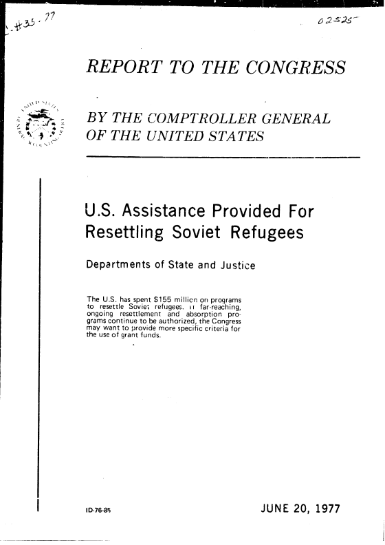 handle is hein.gao/gaobaacjn0001 and id is 1 raw text is: 






REPORT TO


THE CONGRESS


BY THE COMPTROLLER GENERAL

OF THE UNITED STATES


U.S. Assistance Provided For

Resettling Soviet Refugees


Departments of State and Justice



The U.S. has spent $155 millicn on proqrams
to resettle Soviet refugees. it far-reaching,
ongoing resettlement and absorption pro-
grams continue to be authorized, the Congress
may want to provide more specific criteria for
the use of grant funds.


JUNE 20, 1977


p ~
   'I



( ~ N


17
                                                12


I D-76-85


