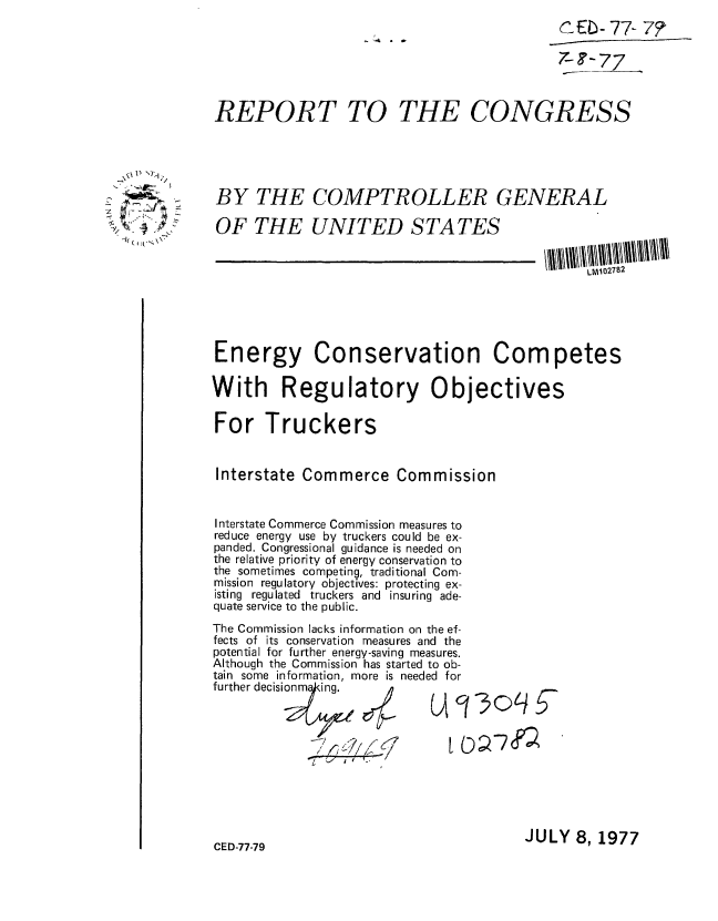 handle is hein.gao/gaobaaclg0001 and id is 1 raw text is: 
                                            CEb- 77- 7?

                                            7-F - 77



REPORT TO THE CONGRESS


)L


BY THE COMPTROLLER GENERAL


OF THE UNITED STATES


LM02782


Energy Conservation Competes

With Regulatory Objectives

For Truckers


Interstate Commerce Commission


Interstate Commerce Commission measures to
reduce energy use by truckers could be ex-
panded. Congressional guidance is needed on
the relative priority of energy conservation to
the sometimes competing, traditional Com-
mission regulatory objectives: protecting ex-
isting regulated truckers and insuring ade-
quate service to the public.
The Commission lacks information on the ef-
fects of its conservation measures and the
potential for further energy-saving measures.
Although the Commission has started to ob-
tain some information, more is needed for
further decisi  Ong. Y

            onm ~ q in

                   / 1 7


JULY 8, 1977


CED-77-79


