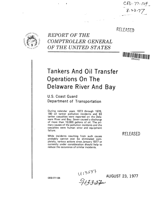 handle is hein.gao/gaobaacps0001 and id is 1 raw text is: 

.3-77


RELEASED


REPORT OF THE

COMPTROLLER GENERAL

OF THE UNITED STATES


LM1 03372


Tankers And Oil Transfer

Operations On The

Delaware River And Bay


U.S. Coast Guard
Department of Transportation


During calendar years 1973 through 1976,
180 oil tanker pollution incidents and 83
tanker casualties were reported on the Dela-
ware River and Bay. Seven caused a discharge
of more than 10,000 gallons of oil. The pri-
mary causes of the pollution incidents and the
casualties were human error and equipment
failure.

While incidents resulting from such causes
probably cannot ever be eliminated com-
pletely, various actions since January 1977 or
currently under consideration should help to
reduce the occurence of similar incidents.


CED-77-124


          RELEASED













AUGUST 23, 1977


2

  kQ)~ ,~\\


q7yjc)


