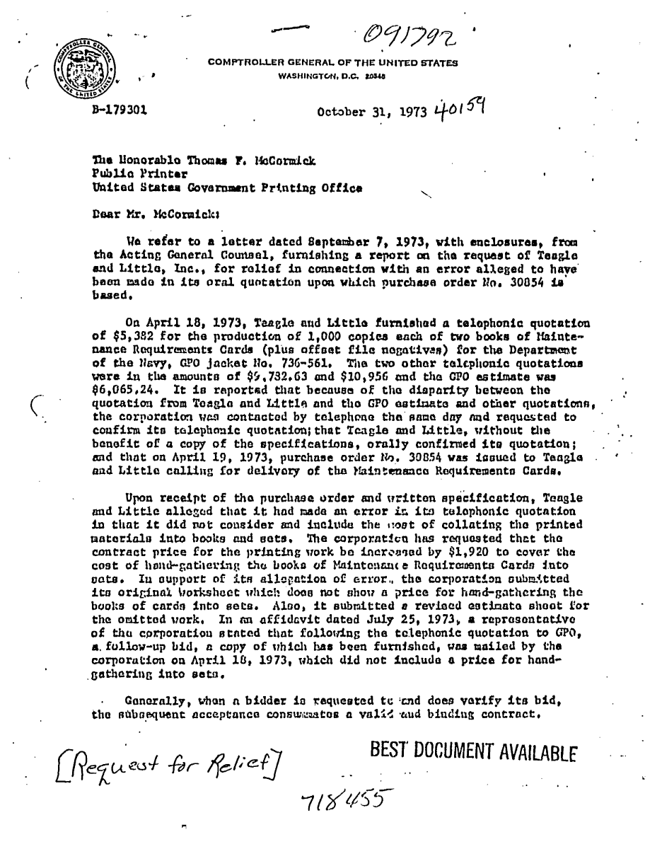 handle is hein.gao/gaobaadkz0001 and id is 1 raw text is: 


       C                  COMPTROLLER GENERAL OF THE UNITED STATES
    S1WASHINGTCNhM .,

         -1z79301                         October 31, 1973


         The Uonorablo Thomas F. imcormick
         Public Printer
         United States Goveramnt Prtnting Office

         Dear Yr. $cCormieis

              We reer to a letter dated Septaear 7, 1973t with enclosures, from
         the Acting General Counel, furnishing a report an the request of Tangle
         and Little, Inc., for relief in ccmnetion with an error al.eged to have
         been made In its oral quotation upon which purchase order UNo. 30854 i
         based.

              On April 18, 1973, Taagle and Little furnished a telephonic quotation
         of $5,382 for the production of 1,000 copies each of two books of ?ainte
         nance Requiravents Cards (plus offoet file nogativan) for the Departmmt
         of the Ziavy, CIPO Jacket Uo, 736-561 The two other talcphonic quotations
         were in the amounts of $9,732.63 and $10,956 and the CPO estimate was
         6,065.24. It is raported that because of the disparity betweon the
(        quotation from Teagle and Little and the GPO estlnate and other quotation,$
         the corporation rwn-9 contacted by telephone the nama day and requested to
         confirm ito talephonic quotation; that Tcagle and Little, without the        t
         benefit of a copy of the specifications, orally confirmed its quotation;
         and that on April 19, 1973, purchase order Ho. 30854 was tcaued to Teagl
         and Little calling for delivory of the fainteusnca Requiremento Cards.

              Upon receipt of the purchase order and writton specification, Tangle
         and Little allezcd that it had made an error ir its telephonic quotation
         in that it did Tot consider and include the stout of collating the printed
         rauterials into books and sets. The corporativu has requested that the
         contract price for the printing work be incrooaed by $1,920 to cover the
         cost of hvnd-gatertin thu books of Maintenuance Requiraenta Card nuto
         vats. In support of its allepatioa of error,, the corporation oubmAtted
         its original Ikorkshct which does not show a price for had-gathering the
         books of cards Into seta. Alno, it submtted a rev.ied eotinato shoot for
         the onitted iork, In an affidavit dated July 25, 1973, a reprasontattvo
         of thu cprporatiou stated that £olloring the telephonic quotation to GPO,
         a. follow-up bid, a copy of ihich has been furnished, was ailed by the
         corporation on April 18, 1973, which did not include a price for hand-
         gotherin, into seta.

         .  Genrally, when a bidder in requested to cnd does varify its bid,
           thentxamuent acceptance conswmatos a val-d taad binding contract.
         the stiba. etacptnec.nw,          e     a.    n   ld      otat


                                                 BEST DOCUMENT AVAILABLE


