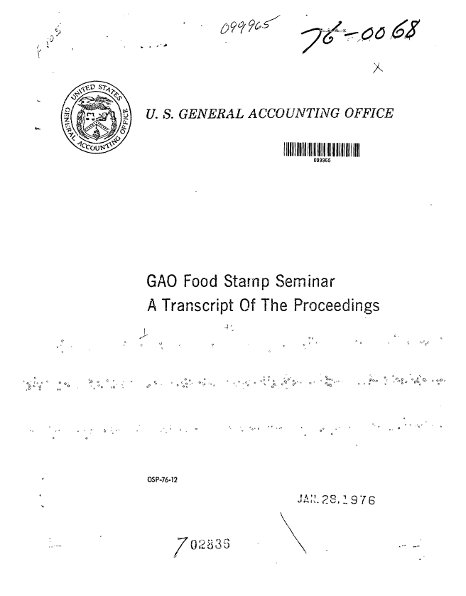 handle is hein.gao/gaobaadzg0001 and id is 1 raw text is: 

























U. S. GENERAL A CCOUNTING OFFICE









                         099965




























GAO Food Stamp Seminar




A Transcript Of The Proceedings


U2


o0  00c _ o <C


0 -  ~ CV C
     0 0 0
     0~


OCc


Po.o 0~p 0 C 0 cC
o c  ~o rfn0 0


0     -


OSP-76-12


J AI%. 28, 1 976


7 0 .%o2a 35


0o Q


0 oC -


j, . -


