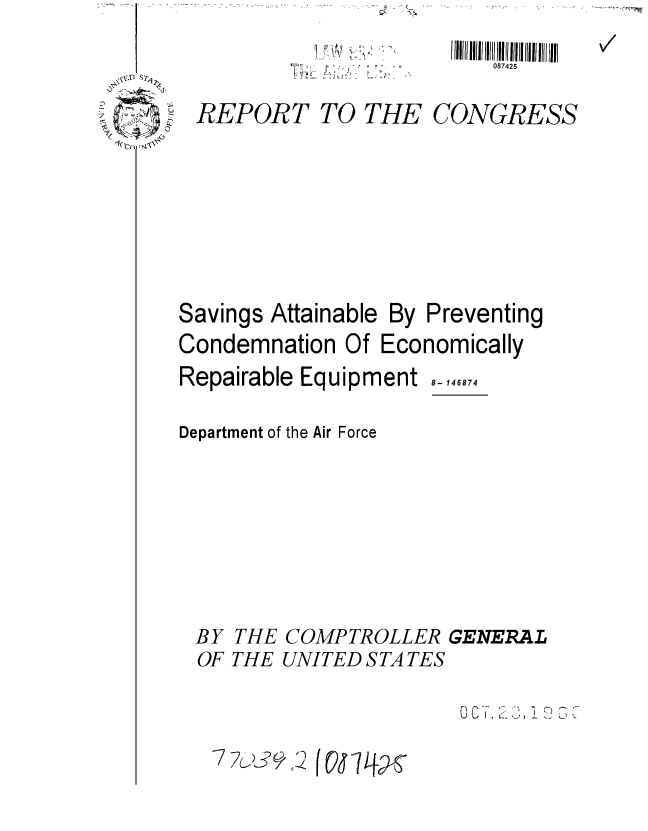 handle is hein.gao/gaobaadzq0001 and id is 1 raw text is: -


REPORT TO THE


  l lII  11  Ill! IlII II11II 1 IIIII   III
     087425

CONGRESS


Savings Attainable By Preventing
Condemnation Of Economically


Repairable Equipment

Department of the Air Force


THE
THE


8- 146874


COMPTROLLER GENERAL
UNITED STA TES


.    ,, . T. 2


BY
OF


77()     fO


