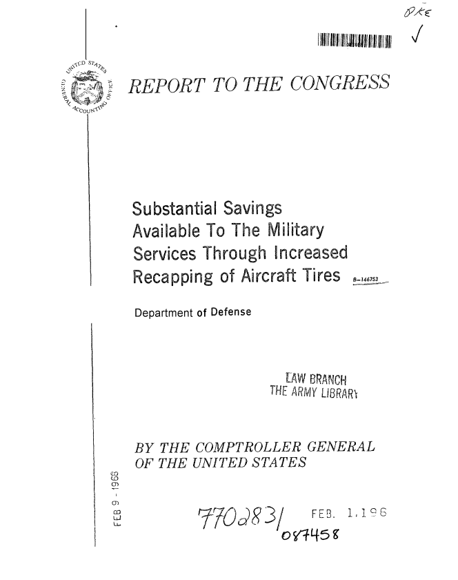 handle is hein.gao/gaobaaean0001 and id is 1 raw text is: 


REPORT


TO THE


CONGRESS


Substantial Savings
Available To The Military


Services


Through


Recapping of Aircraft Tires  -,4.
Department of Defense


                  LAW BRANCH
                THE ARMY LBRAR


BY THE COMPTROLLER GENERAL
OF THE UNITED STATES


~7O&08 3 /


FEB. , 1 0 6


Increased


) V445 9


