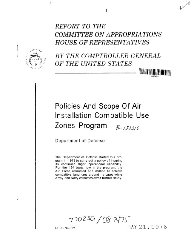handle is hein.gao/gaobaaeax0001 and id is 1 raw text is: 



REPORT TO THE
COMMITTEE ON APPROPRIATIONS
HOUSE OF REPRESENTATIVES

BY THE COMPTROLLER GENERAL
OF THE UNITED STATES


11111 I/0Il  7ii 5  1  l  1111
     087475


Policies And


Scope Of Air


Installation Compatible Use


Zones


Program


X--/33iD


Department of Defense


The Department of Defense started this pro-
gram in 1973 to carry out a policy of insuring
its continued flight cperational capability.
For the 194 bases now in the program, the
Air Force estimated $57 million to achieve
compatible land uses around its bases while
Army and Navy estimates await further study.






      7CD-76O/          ?-
LCD - 76-329


HAY 21, 1976


  I) **~;
     /

~ A


