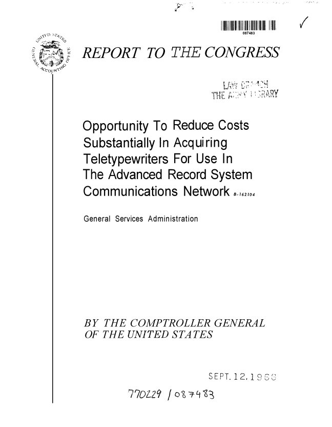 handle is hein.gao/gaobaaebc0001 and id is 1 raw text is: 
087483


REPORT


TO THE CONGRESS


T~


Opportunity To
Substantially Ir
Teletypewriters
The Advanced


Reduce Costs
i Acquiring
For Use In
Record System


Communications Network ,,62,.4
General Services Administration






BY THE COMPTROLLER GENERAL
OF THE UNITED STA TES

                     SEPT. 12, 1 9.,~;
       770-2 9 0 o-:t


